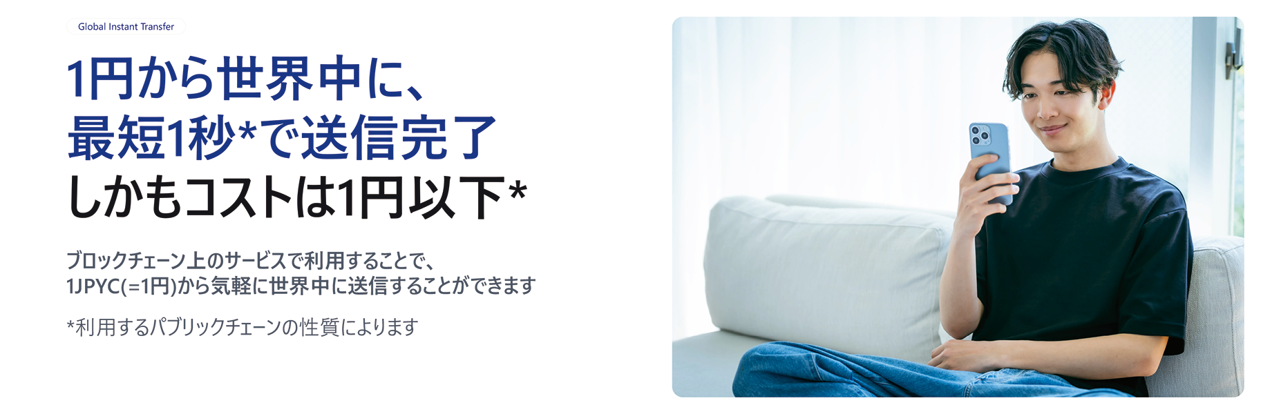 1円から世界中に、最短1秒*で送信完了しかもコストは1円以下*ブロックチェーン上のサービスで利用することで、1JPYC（=1円）から気軽に世界中に送信することができます。*利用するパブリックチェーンの性質によります