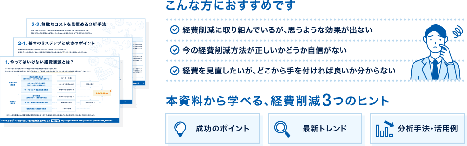 こんな方におすすめです ✓経費削減に取り組んでいるが、思うような効果が出ない　✓今の経費削減方法が正しいかどうか自信がない　✓経費を見直したいが、どこから手を付ければ良いか分からない　本資料から学べる、経費削減3つのヒント　成功のポイント　最新トレンド　分析手法・活用例