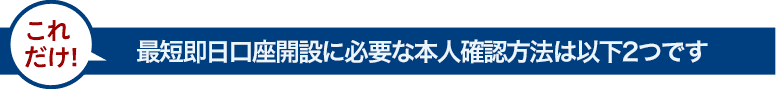 最短即日口座開設に必要な本人確認方法は以下2つです