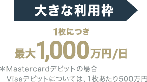 大きな利用枠 1枚につき最大1,000万円/日 ＊Mastercardデビットの場合 Visaデビットについては、1枚あたり500万円