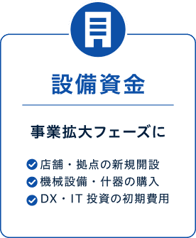 設備資金 事業拡大フェーズに 店舗・拠点の新規開設 機械設備・什器の購入 DX・IT投資の初期費用 スポット資金 急な資金需要に
