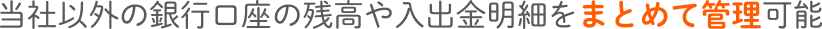 当社以外の銀行口座の残高や入出金明細をまとめて管理可能