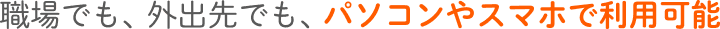 職場でも、外出先でも、パソコンやスマホで利用可能