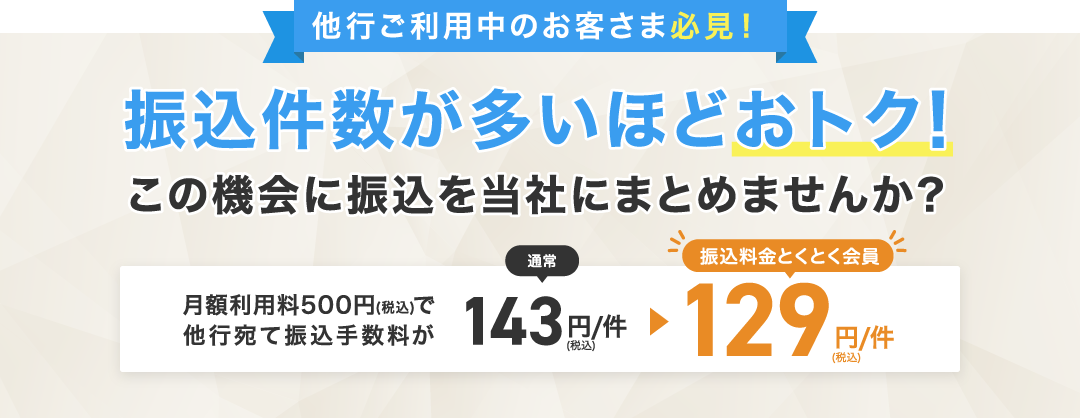 他行ご利用中のお客さま必見！振込件数が多いほどおトク！この機会に振込を当社にまとめませんか？月額利用料500円（税込）で他行宛て振込手数料が通常143円/件（税込）→振込料金とくとく会員129円/件（税込）