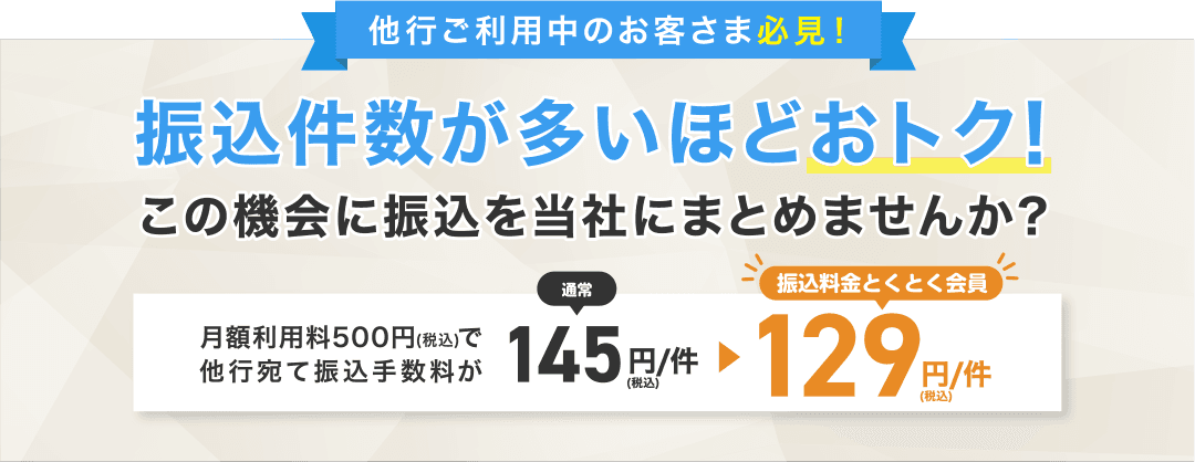 他行ご利用中のお客さま必見！振込件数が多いほどおトク！この機会に振込を当社にまとめませんか？月額利用料500円（税込）で他行宛て振込手数料が通常145円/件（税込）→振込料金とくとく会員129円/件（税込）