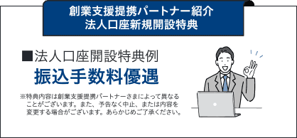 創業支援提携パートナー紹介 法人口座新規開設特典 ■法人口座開設特典例 振込手数料優遇 ※特典内容は創業支援提携パートナーさまによって異なることがございます。また、予告なく中止、または内容を変更する場合がございます。あらかじめご了承ください。口座開設月の翌々月まで