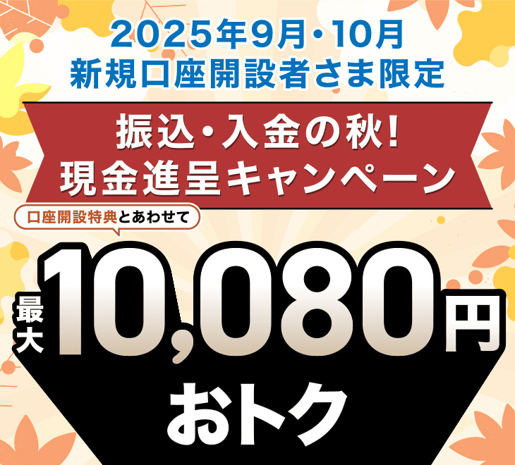 2025年9月・10月 新規口座開設者さま限定 振込・入金の秋！ 現金進呈キャンペーン 口座開設特典とあわせて最大10,080円おトク