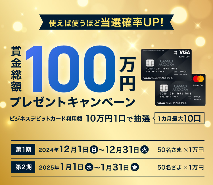 使えば使うほど当選確率UP！賞金総額100万円プレゼントキャンペーン ビジネスデビットカード利用額10万円1口で抽選1カ月最大10口 現金最大2万円GETのチャンス！キャンペーン期間 第1期2024年12月1日(日)～12月31日(火) 当選者数50名さま 特典1万円 第2期 2025年1月1日(水)～1月31日(金)50名さま 1万円