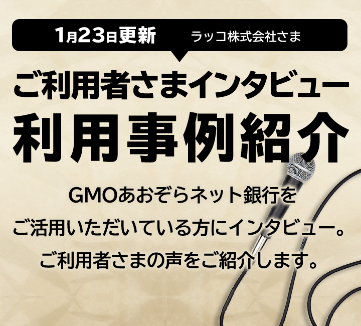 ご利用者さまインタビュー 利用事例紹介 GMOあおぞらネット銀行をご活用いただいている方にインタビュー。ご利用者様の声をご紹介します。1月23日更新 ラッコ株式会社さま