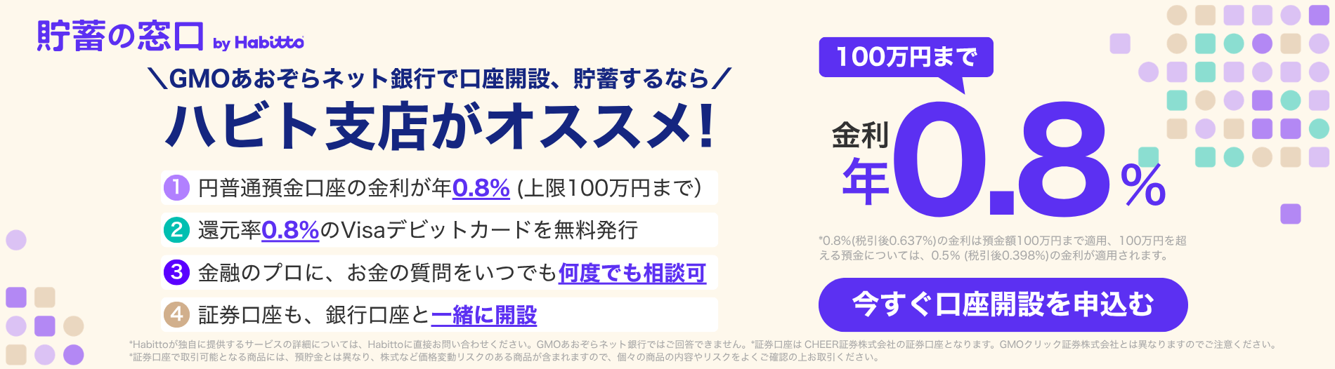 貯蓄の窓口 by Habitto　GMOあおぞらネット銀行で口座開設、貯蓄するなら ハビト支店がオススメ！①円普通預金口座の金利が年0.8%（上限100万円まで）②還元率0.8%のVisaデビットカードを無料発行③金融のプロに、お金の質問をいつでも何度でも相談可④証券口座も、銀行口座と一緒に開設　金利100万円まで年0.8%　今すぐ口座を申込む