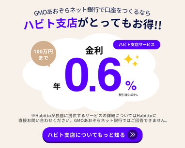 GMOあおぞらネット銀行で口座をつくるならハビト支店がとってもお得！！ハビト支店サービス100万円まで金利 年0.6% 税引き後0.478% ※Habittoが独自に提供するサービスの詳細についてはHabittoに直接お問い合わせください。GMOあおぞらネット銀行ではご回答できません。ハビト支店についてもっと知る