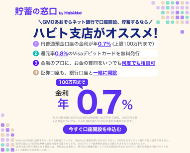 貯蓄の窓口 by Habitto　GMOあおぞらネット銀行で口座開設、貯蓄するなら ハビト支店がオススメ！①円普通預金口座の金利が年0.7%（上限100万円まで）②還元率0.8%のVisaデビットカードを無料発行③金融のプロに、お金の質問をいつでも何度でも相談可④証券口座も、銀行口座と一緒に開設　金利100万円まで年0.7%　今すぐ口座を申込む