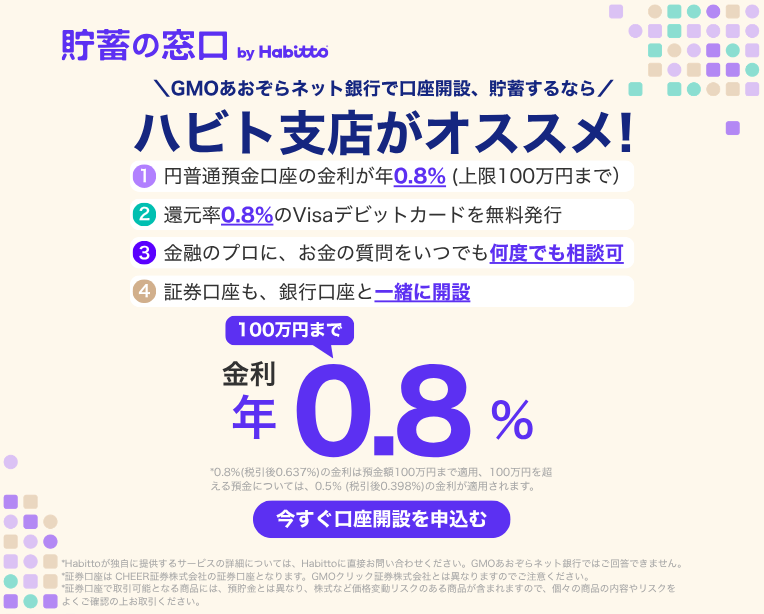 貯蓄の窓口 by Habitto　GMOあおぞらネット銀行で口座開設、貯蓄するなら ハビト支店がオススメ！①円普通預金口座の金利が年0.8%（上限100万円まで）②還元率0.8%のVisaデビットカードを無料発行③金融のプロに、お金の質問をいつでも何度でも相談可④証券口座も、銀行口座と一緒に開設　金利100万円まで年0.8%　今すぐ口座を申込む