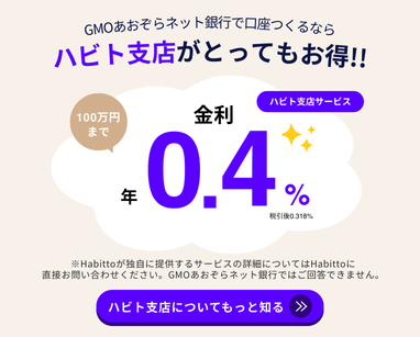 GMOあおぞらネット銀行で口座をつくるならハビト支店がとってもお得！！ハビト支店サービス100万円まで金利 年0.4% 税引き後0.318% ※Habittoが独自に提供するサービスの詳細についてはHabittoに直接お問い合わせください。GMOあおぞらネット銀行ではご回答できません。ハビト支店についてもっと知る