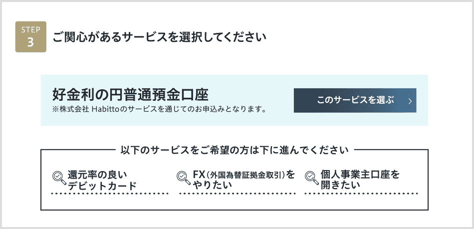 STEP3 ご関心があるサービスを選択してください 高金利の円普通預金口座※株式会社 Habittoのサービスを通じてのお申込みとなります。このサービスを選ぶ　個人事業主口座を開きたい　FX（外国為替証拠金取引）をやりたい　還元率の良いデビットカード　下に進む＞