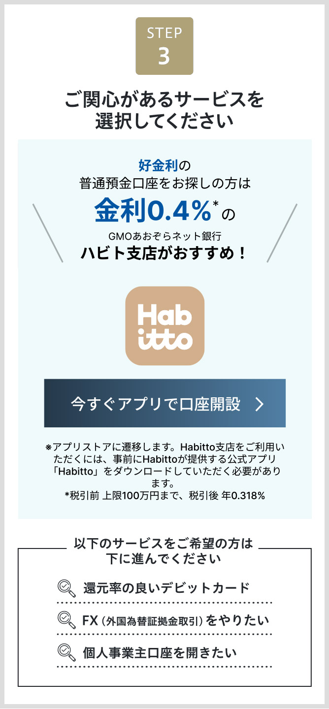 STEP3 ご関心があるサービスを選択してください 高金利の円普通預金口座※株式会社 Habittoのサービスを通じてのお申込みとなります。このサービスを選ぶ　個人事業主口座を開きたい　FX（外国為替証拠金取引）をやりたい　還元率の良いデビットカード　下に進む＞