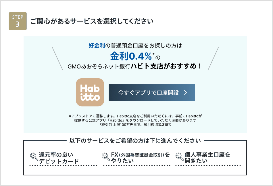 STEP3 ご関心があるサービスを選択してください 高金利の円普通預金口座※株式会社 Habittoのサービスを通じてのお申込みとなります。このサービスを選ぶ　個人事業主口座を開きたい　FX（外国為替証拠金取引）をやりたい　還元率の良いデビットカード　下に進む＞