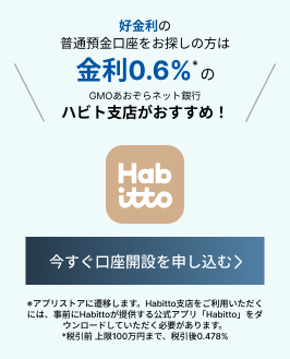 好金利の普通預金口座をお探しの方は金利0.6%*のGMOあおぞらネット銀行ハビト支店がおすすめ！今すぐ口座開設を申し込む *アプリすとれに遷移します。Habitto支店をご利用いただくには、事前にHatttoが提供する公式アプリ「Habitto」をダウンロードしていただく必要があります。*税引前 上限100前んまで、税引後0.478%*ハビト支店のご利用は18歳以上60歳未満の方が対象となります
