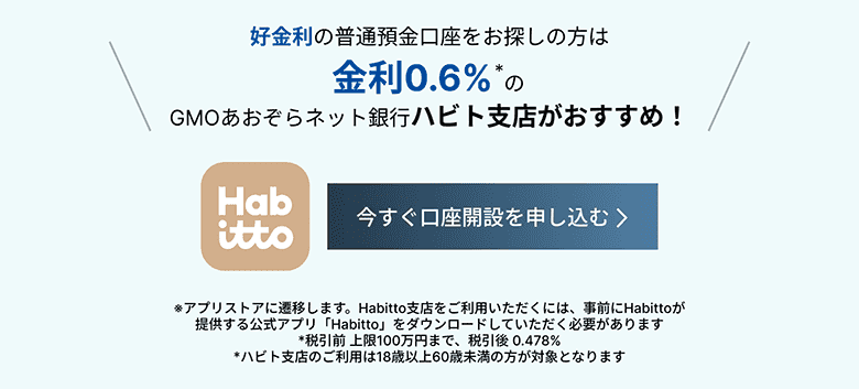 好金利の普通預金口座をお探しの方は金利0.6%*のGMOあおぞらネット銀行ハビト支店がおすすめ！今すぐ口座開設を申し込む *アプリすとれに遷移します。Habitto支店をご利用いただくには、事前にHatttoが提供する公式アプリ「Habitto」をダウンロードしていただく必要があります。*税引前 上限100前んまで、税引後0.478%*ハビト支店のご利用は18歳以上60歳未満の方が対象となります