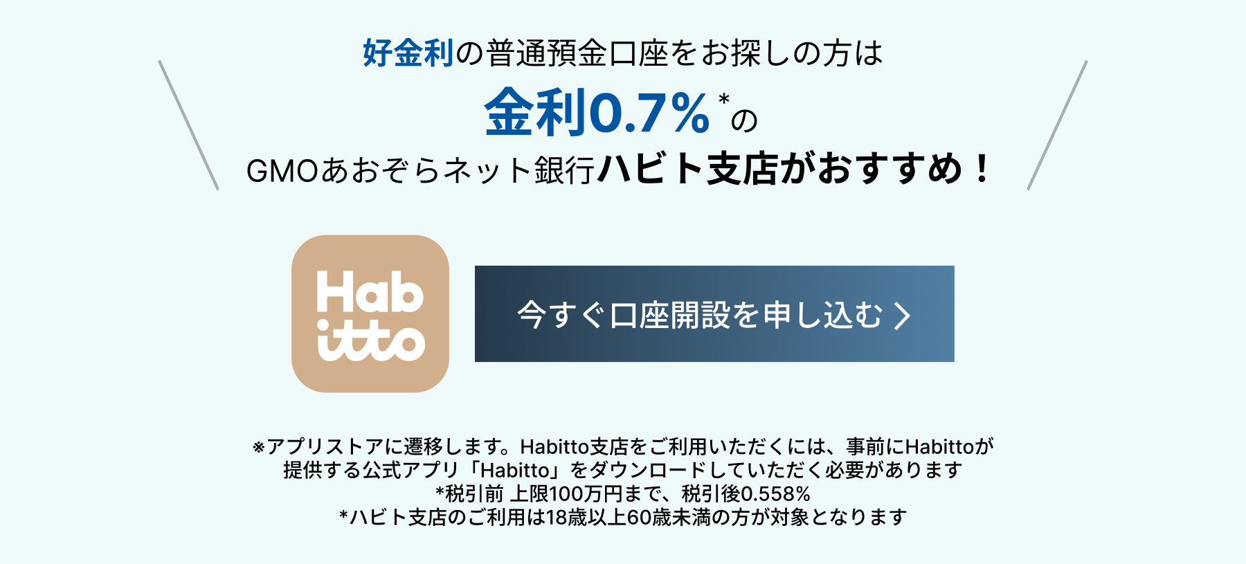 好金利の普通預金口座をお探しの方は金利0.7%*のGMOあおぞらネット銀行ハビト支店がおすすめ!今すぐ口座開設を申し込む *アプリすとれに遷移します。Habitto支店をご利用いただくには、事前にHatttoが提供する公式アプリ「Habitto」をダウンロードしていただく必要があります。*税引前 上限100万円まで、税引後0.558%*ハビト支店のご利用は18歳以上60歳未満の方が対象となります