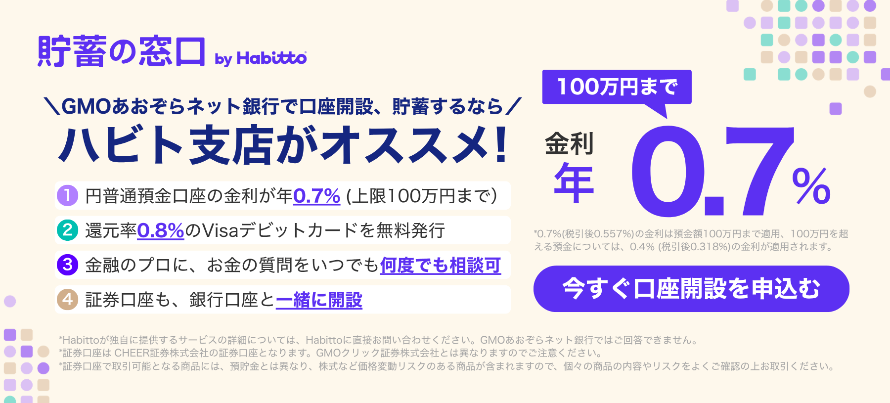 貯蓄の窓口 by Habitto GMOあおぞらネット銀行で口座開設、貯蓄するなら ハビト支店がオススメ!①円普通預金口座の金利が年0.7%(上限100万円まで)②還元率0.8%のVisaデビットカードを無料発行③金融のプロに、お金の質問をいつでも何度でも相談可④証券口座も、銀行口座と一緒に開設 金利100万円まで年0.7% 今すぐ口座を申込む