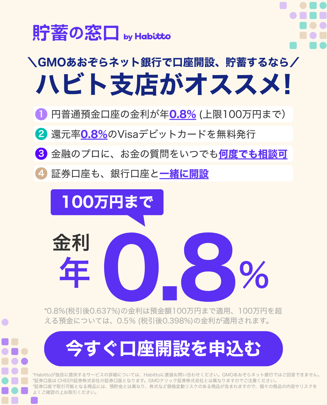 貯蓄の窓口 by Habitto GMOあおぞらネット銀行で口座開設、貯蓄するなら ハビト支店がオススメ!①円普通預金口座の金利が年0.8%(上限100万円まで)②還元率0.8%のVisaデビットカードを無料発行③金融のプロに、お金の質問をいつでも何度でも相談可④証券口座も、銀行口座と一緒に開設 金利100万円まで年0.8% 今すぐ口座を申込む