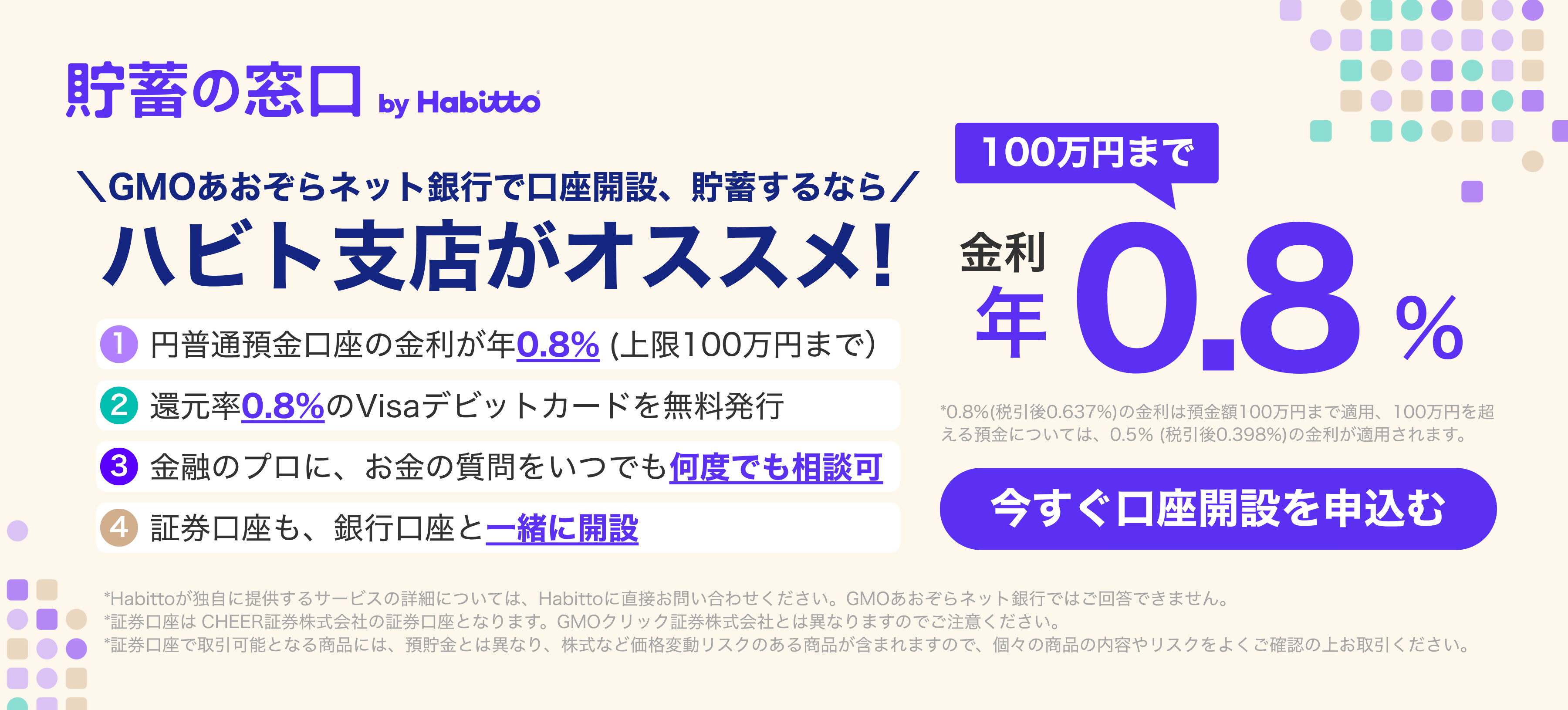 貯蓄の窓口 by Habitto GMOあおぞらネット銀行で口座開設、貯蓄するなら ハビト支店がオススメ!①円普通預金口座の金利が年0.8%(上限100万円まで)②還元率0.8%のVisaデビットカードを無料発行③金融のプロに、お金の質問をいつでも何度でも相談可④証券口座も、銀行口座と一緒に開設 金利100万円まで年0.8% 今すぐ口座を申込む
