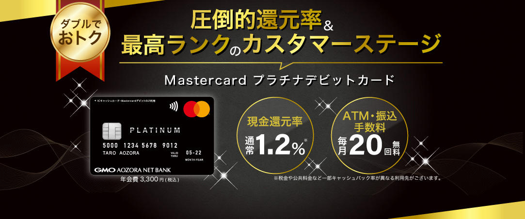 ダブルでおトク 圧倒的還元率＆最高ランクのカスタマーステージ Mastercard プラチナデビットカード 年会費3,300円（税込） 通常還元率 通常1.2% 最高ランクの獲得ステーステージ獲得 ATM手数料・振込手数料 毎月20回無料 ※税金や公共料金など一部キャッシュバック率が異なる利用先がございます。