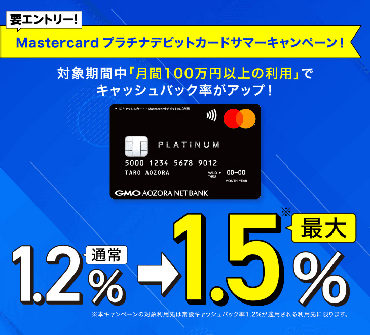 要エントリー！Mastercardプラチナデビットカード サマーキャンペーン！対象期間中「月間100万円以上の利用」でキャッシュバック率がアップ！通常1.2％→最大1.5％ ※本キャンペーンの対象利用先は常設キャッシュバック率1.2%が適用される利用先に限ります。キャンペーン期間①2025/7/1（火）～7/31（木）②2025/8/1（金）～8/31（日）③2025/9/1（月）～9/30（火）