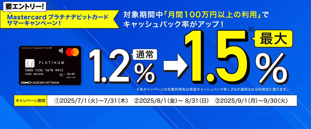 要エントリー！Mastercardプラチナデビットカード サマーキャンペーン！対象期間中「月間100万円以上の利用」でキャッシュバック率がアップ！通常1.2％→最大1.5％ ※本キャンペーンの対象利用先は常設キャッシュバック率1.2%が適用される利用先に限ります。キャンペーン期間①2025/7/1（火）～7/31（木）②2025/8/1（金）～8/31（日）③2025/9/1（月）～9/30（火）