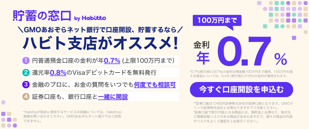 貯蓄の窓口 by Habitto　GMOあおぞらネット銀行で口座開設、貯蓄するなら ハビト支店がオススメ！①円普通預金口座の金利が年0.7%（上限100万円まで）②還元率0.8%のVisaデビットカードを無料発行③金融のプロに、お金の質問をいつでも何度でも相談可④証券口座も、銀行口座と一緒に開設　金利100万円まで年0.7%　今すぐ口座を申込む