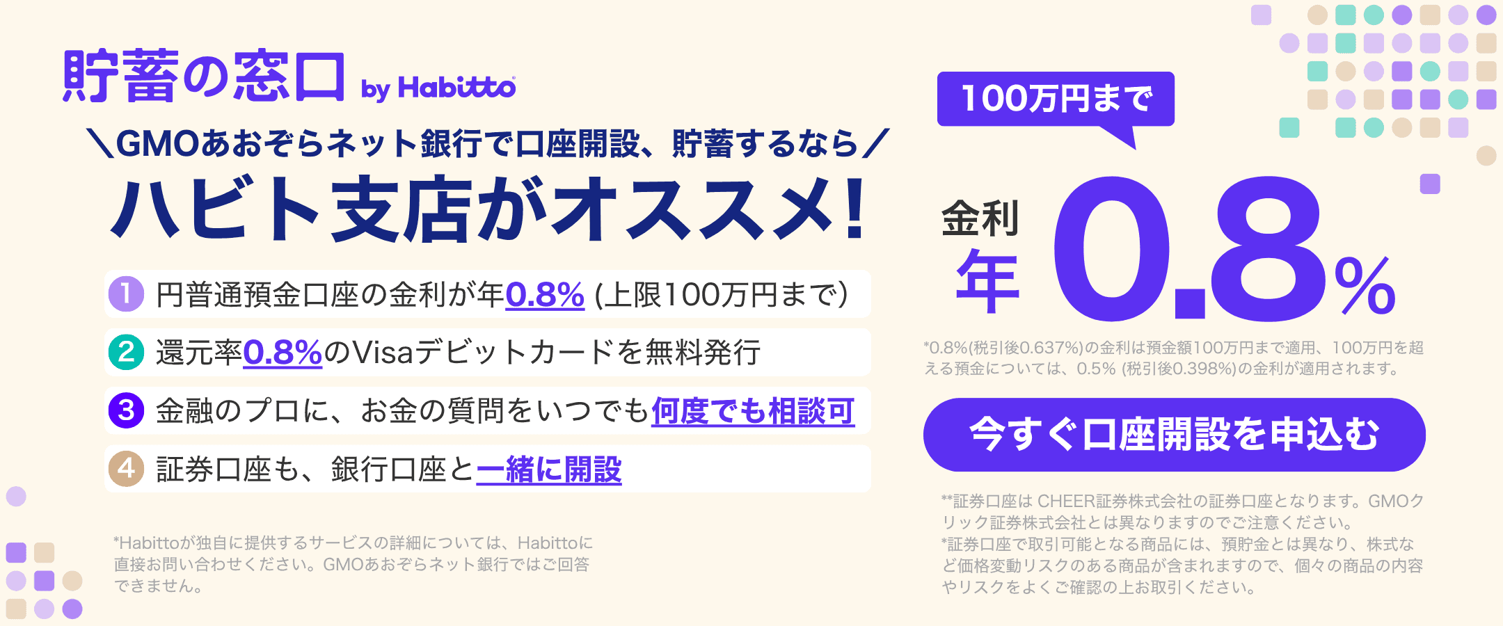 貯蓄の窓口 by Habitto　GMOあおぞらネット銀行で口座開設、貯蓄するなら ハビト支店がオススメ！①円普通預金口座の金利が年0.8%（上限100万円まで）②還元率0.8%のVisaデビットカードを無料発行③金融のプロに、お金の質問をいつでも何度でも相談可④証券口座も、銀行口座と一緒に開設　金利100万円まで年0.8%　今すぐ口座を申込む