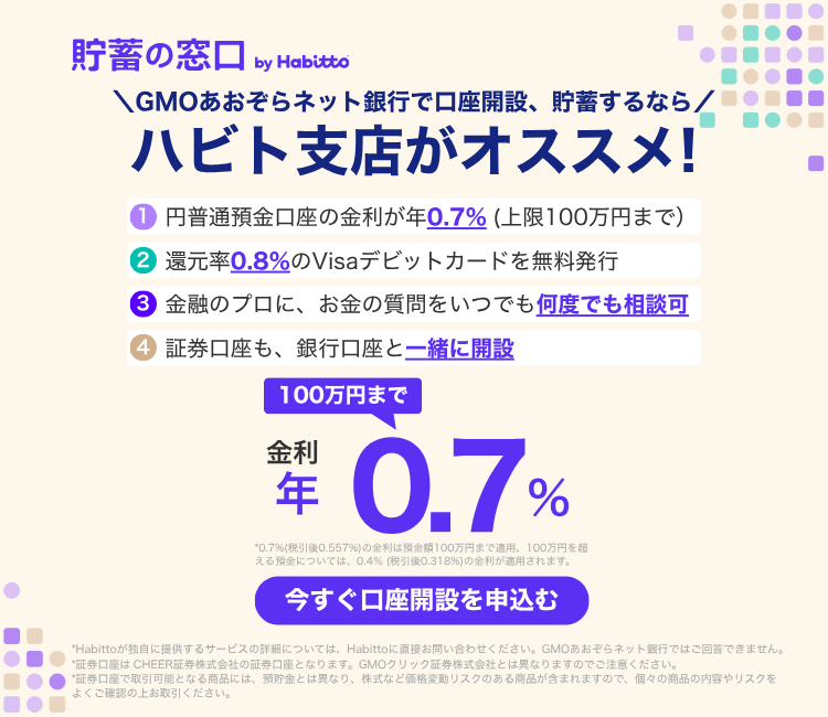 貯蓄の窓口 by Habitto　GMOあおぞらネット銀行で口座開設、貯蓄するなら ハビト支店がオススメ！①円普通預金口座の金利が年0.7%（上限100万円まで）②還元率0.8%のVisaデビットカードを無料発行③金融のプロに、お金の質問をいつでも何度でも相談可④証券口座も、銀行口座と一緒に開設　金利100万円まで年0.7%　今すぐ口座を申込む