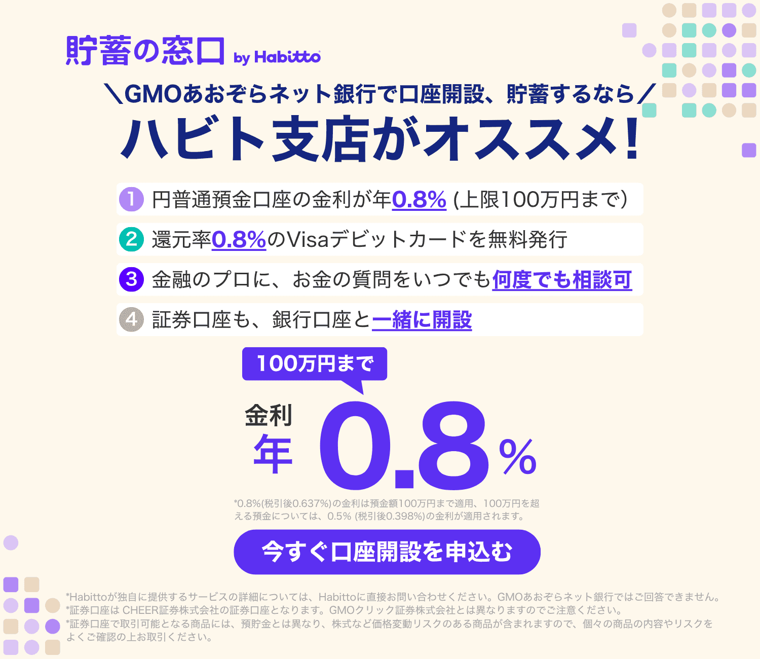 貯蓄の窓口 by Habitto　GMOあおぞらネット銀行で口座開設、貯蓄するなら ハビト支店がオススメ！①円普通預金口座の金利が年0.8%（上限100万円まで）②還元率0.8%のVisaデビットカードを無料発行③金融のプロに、お金の質問をいつでも何度でも相談可④証券口座も、銀行口座と一緒に開設　金利100万円まで年0.8%　今すぐ口座を申込む