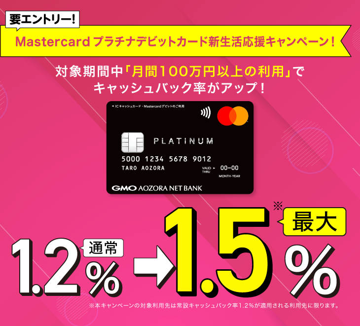  Mastercardプラチナデビットカード　新生活応援キャンペーン！ 要エントリー！対象期間中、月間100万円以上の利用でキャッシュバック率がアップ！通常1.2%⇒最大1.5%※※本キャンペーンの対象利用先は常設キャッシュバック率1.2%が適用される利用先に限ります。