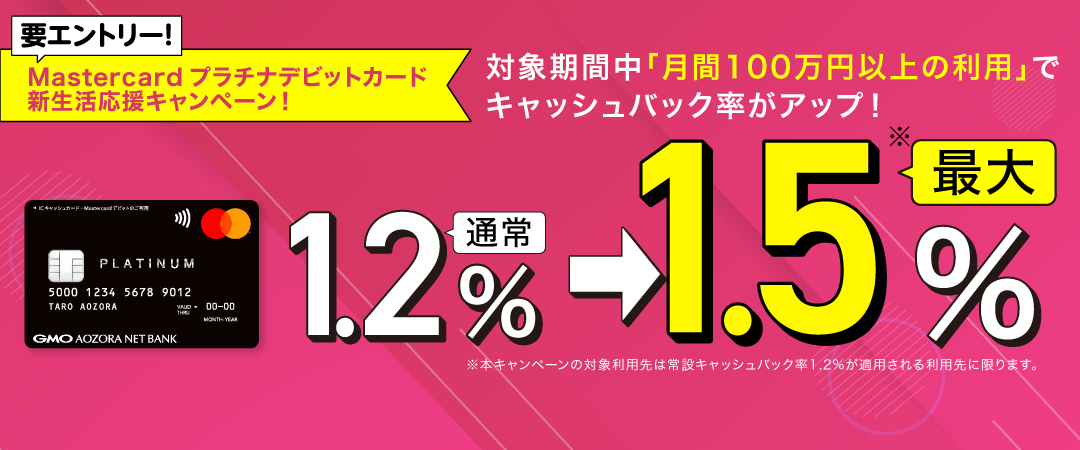  Mastercardプラチナデビットカード　新生活応援キャンペーン！ 要エントリー！対象期間中、月間100万円以上の利用でキャッシュバック率がアップ！通常1.2%⇒最大1.5%※※本キャンペーンの対象利用先は常設キャッシュバック率1.2%が適用される利用先に限ります。