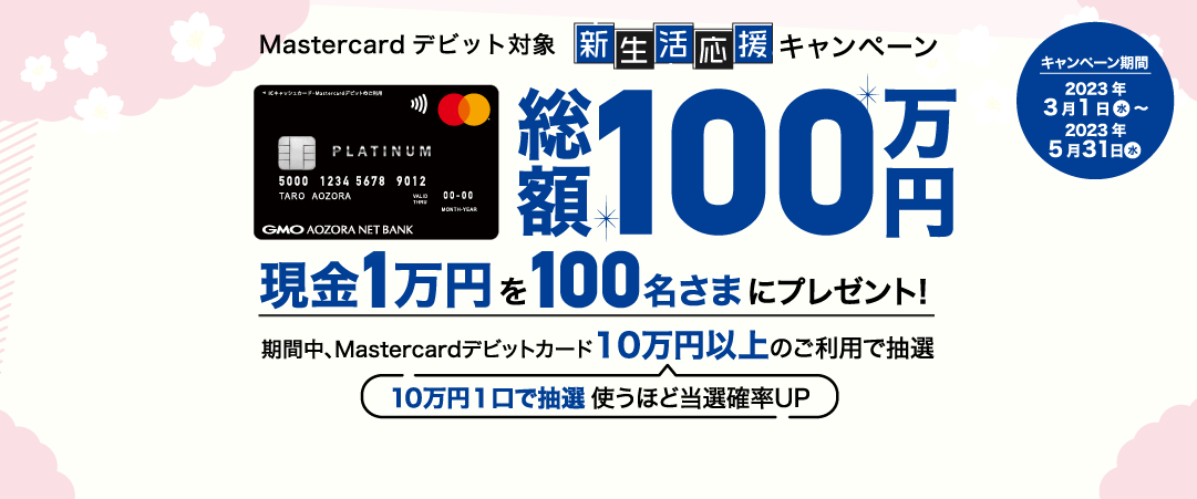 Mastercardデビット対象 新生活応援キャンペーン 総額100万円 現金1万円を100名さまにプレゼント!期間中、Mastercardデビットカード10万円以上のご利用で抽選 10万円1口で抽選 使うほど当選確率UP キャンペーン期間2023年3月1日（水）～2023年5月31日（水）