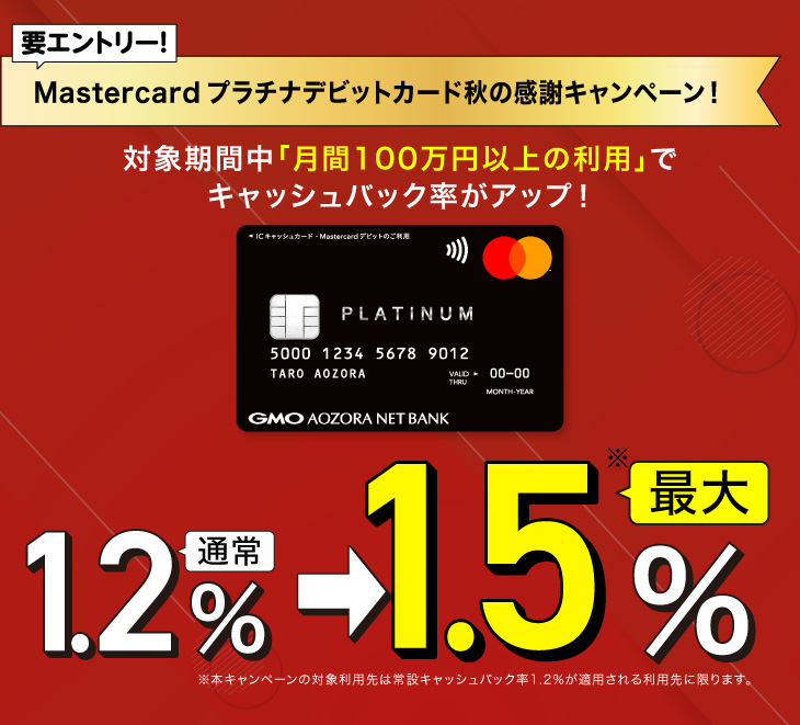 要エントリー！Mastercardプラチナデビットカード秋の感謝キャンペーン！対象期間中「月間100万円以上の利用」でキャッシュバック率がアップ！通常1.2％→最大1.5％ 本キャンペーンの対象利用先は常設キャッシュバック率1.2%が適用される利用先に限ります。
