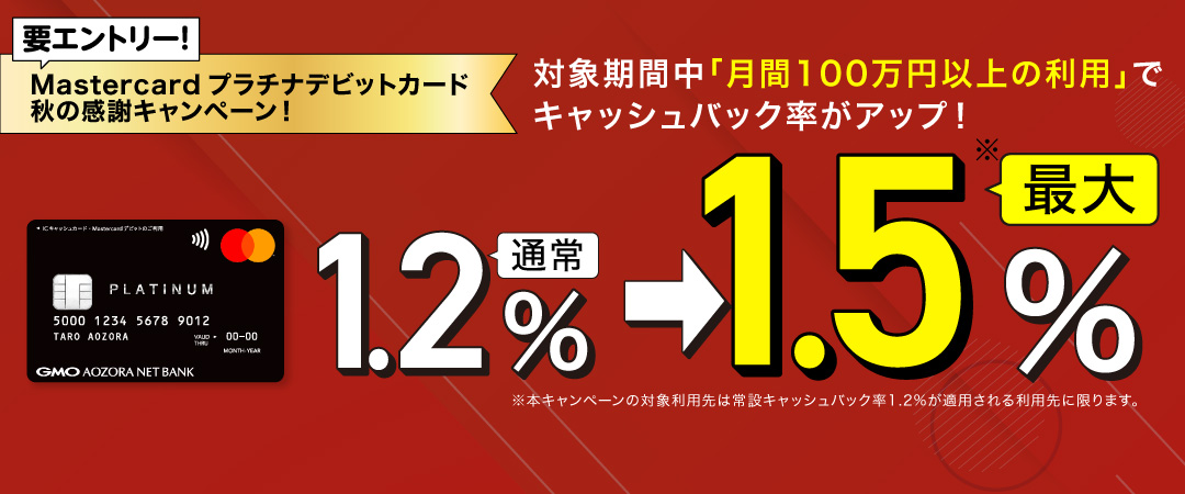 要エントリー！Mastercardプラチナデビットカード秋の感謝キャンペーン！対象期間中「月間100万円以上の利用」でキャッシュバック率がアップ！通常1.2％→最大1.5％ 本キャンペーンの対象利用先は常設キャッシュバック率1.2%が適用される利用先に限ります。