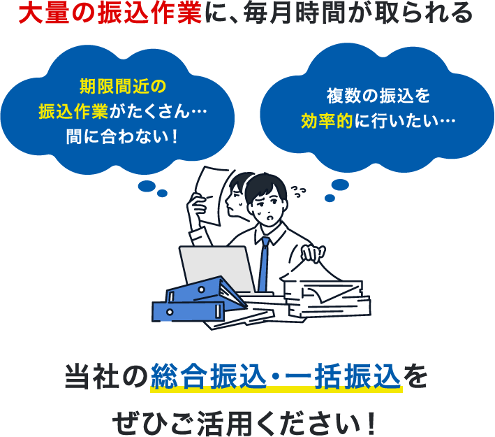 大量の振込作業に、毎月時間が取られる 期限間近の振込作業がたくさん…間に合わない!どう作業したら一番効率的なのか分からない…当社の総合振込・一括振込をぜひご活用ください!