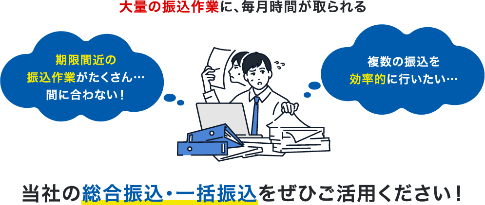 大量の振込作業に、毎月時間が取られる 期限間近の振込作業がたくさん…間に合わない!どう作業したら一番効率的なのか分からない…当社の総合振込・一括振込をぜひご活用ください!