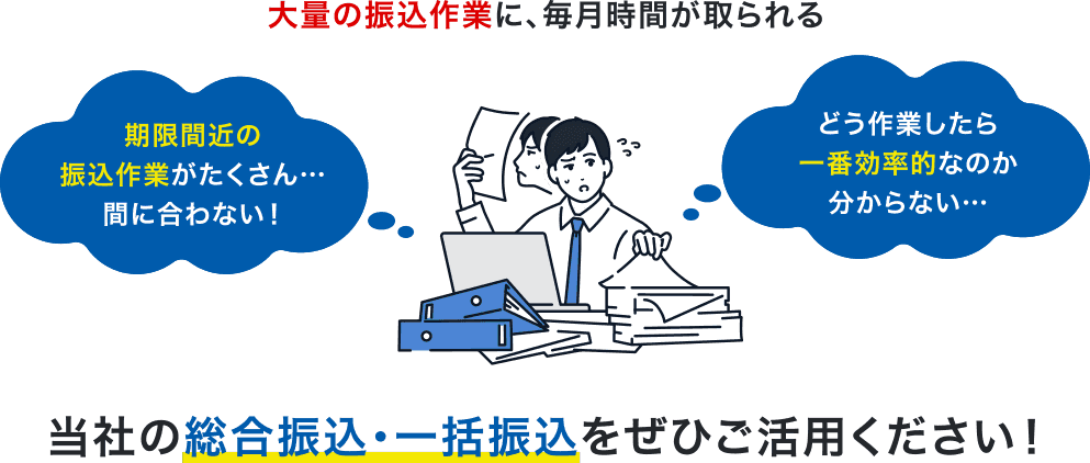 大量の振込作業に、毎月時間が取られる 期限間近の振込作業がたくさん…間に合わない!どう作業したら一番効率的なのか分からない…当社の総合振込・一括振込をぜひご活用ください!