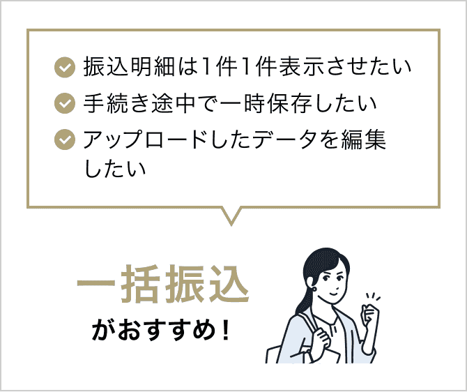 ✓振込明細は1件1件表示させたい ✓手続き途中で一時保存したい ✓アップロードしたデータを編集したい 一括振込がおすすめ!