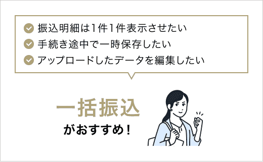 ✓振込明細は1件1件表示させたい ✓手続き途中で一時保存したい ✓アップロードしたデータを編集したい 一括振込がおすすめ!