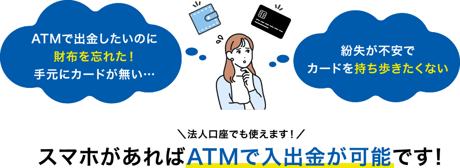 ATMで出金したいのに財布を忘れた！手元にカードが無い… 紛失が不安でカードを持ち歩きたくない ＼法人口座でも使えます！／スマホがあればATMで入出金が可能です！