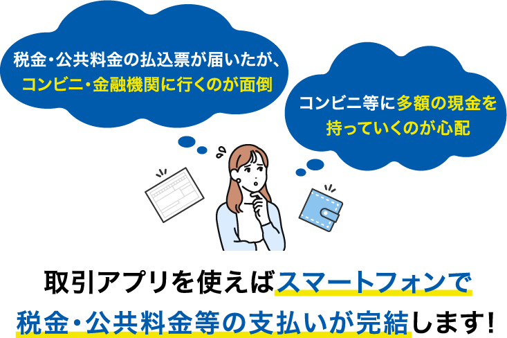 税金・公共料金の払込票が届いたが、コンビニ・金融機関に行くのが面倒 コンビニ等に多額の現金を持っていくのが心配 取引アプリを使えばスマートフォンで税金・公共料金等の支払いが完結します！