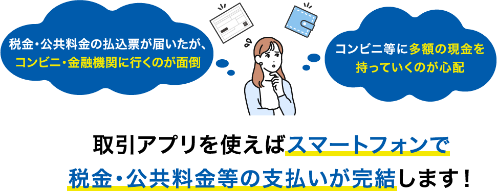 税金・公共料金の払込票が届いたが、コンビニ・金融機関に行くのが面倒 コンビニ等に多額の現金を持っていくのが心配 取引アプリを使えばスマートフォンで税金・公共料金等の支払いが完結します！