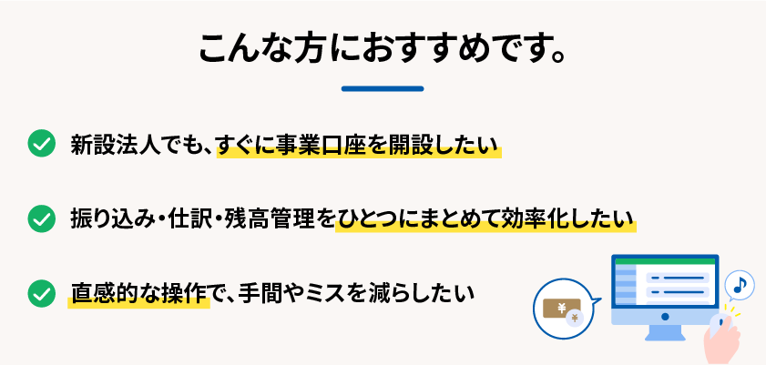 こんな方におすすめです。 新設法人でも、すぐに事業口座を開設したい