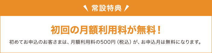 常設特典 初回の月額利用料が無料！初めてお申込のお客さまは、月額利用料の500円（税込）が、お申込月は無料になります。