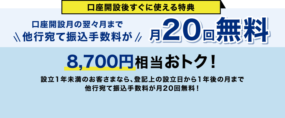 口座開設後すぐに使える特典 口座開設月の翌々月まで他行宛て振込手数料が月20回無料 8,700円相当おトク！ 設立1年未満のお客さまなら、登記上の設立日から1年後の月まで他行宛て振込手数料が月20回無料！